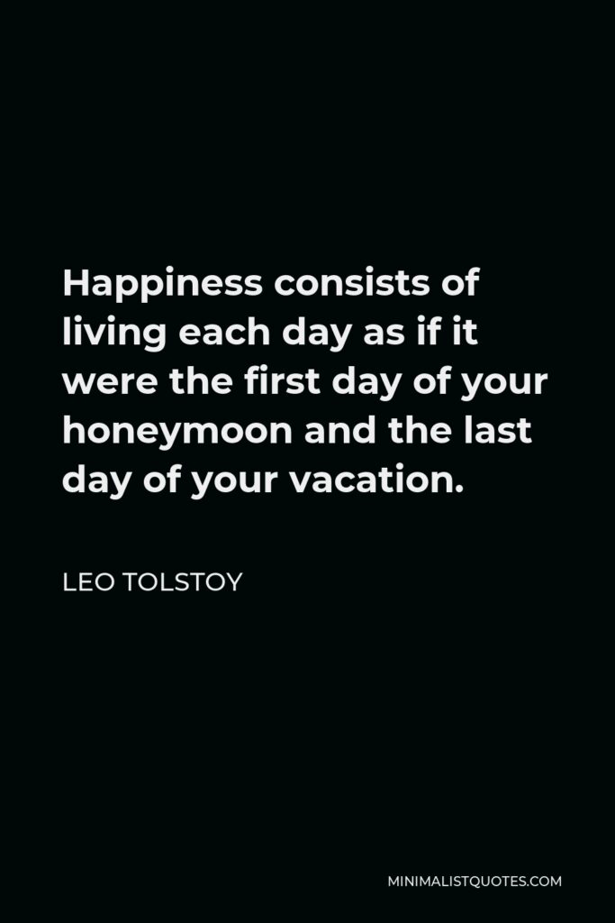 Leo Tolstoy Quote - Happiness consists of living each day as if it were the first day of your honeymoon and the last day of your vacation.