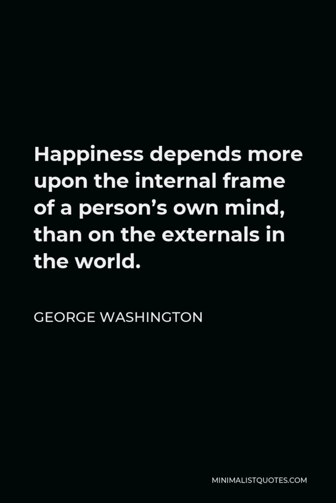 George Washington Quote - Happiness depends more upon the internal frame of a person’s own mind, than on the externals in the world.