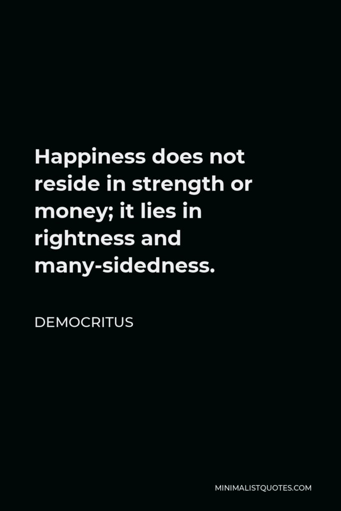 Democritus Quote - Happiness does not reside in strength or money; it lies in rightness and many-sidedness.