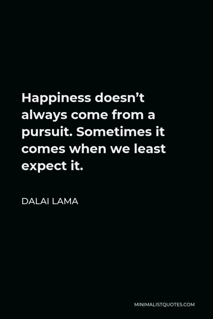 Dalai Lama Quote - Happiness doesn’t always come from a pursuit. Sometimes it comes when we least expect it.