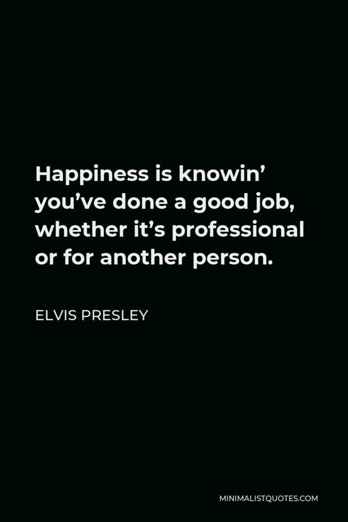 Elvis Presley Quote - Happiness is knowin’ you’ve done a good job, whether it’s professional or for another person.