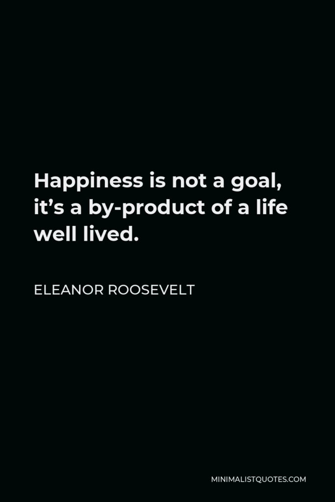 Eleanor Roosevelt Quote - Happiness is not a goal, it’s a by-product of a life well lived.