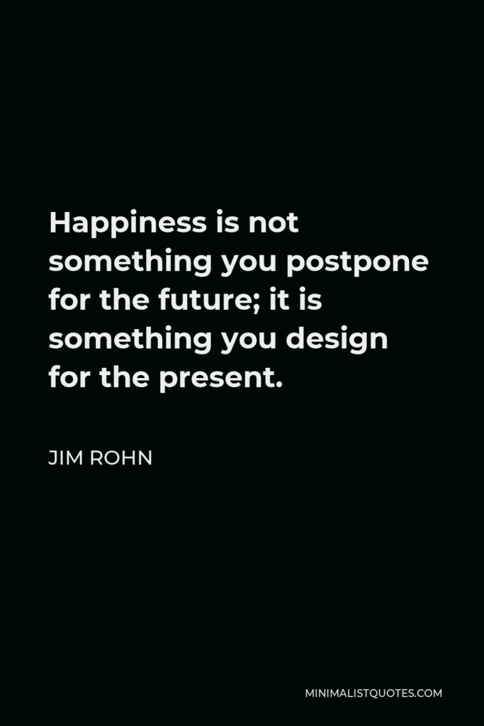Jim Rohn Quote - Happiness is not something you postpone for the future; it is something you design for the present.