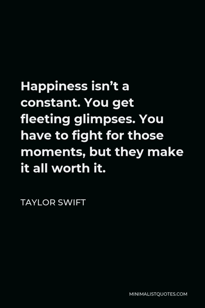 Taylor Swift Quote - Happiness isn’t a constant. You get fleeting glimpses. You have to fight for those moments, but they make it all worth it.