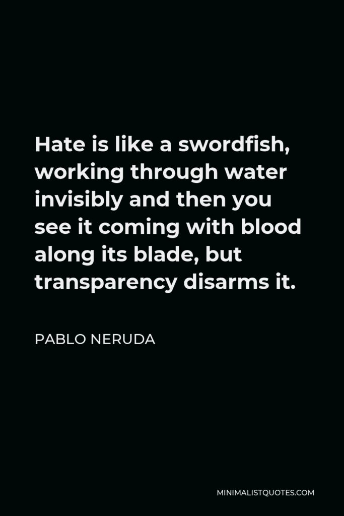 Pablo Neruda Quote - Hate is like a swordfish, working through water invisibly and then you see it coming with blood along its blade, but transparency disarms it.