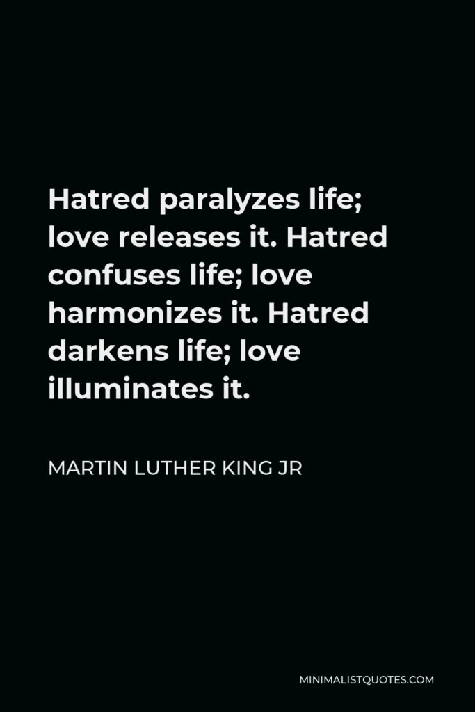 Martin Luther King Jr Quote - Hatred paralyzes life; love releases it. Hatred confuses life; love harmonizes it. Hatred darkens life; love illuminates it.