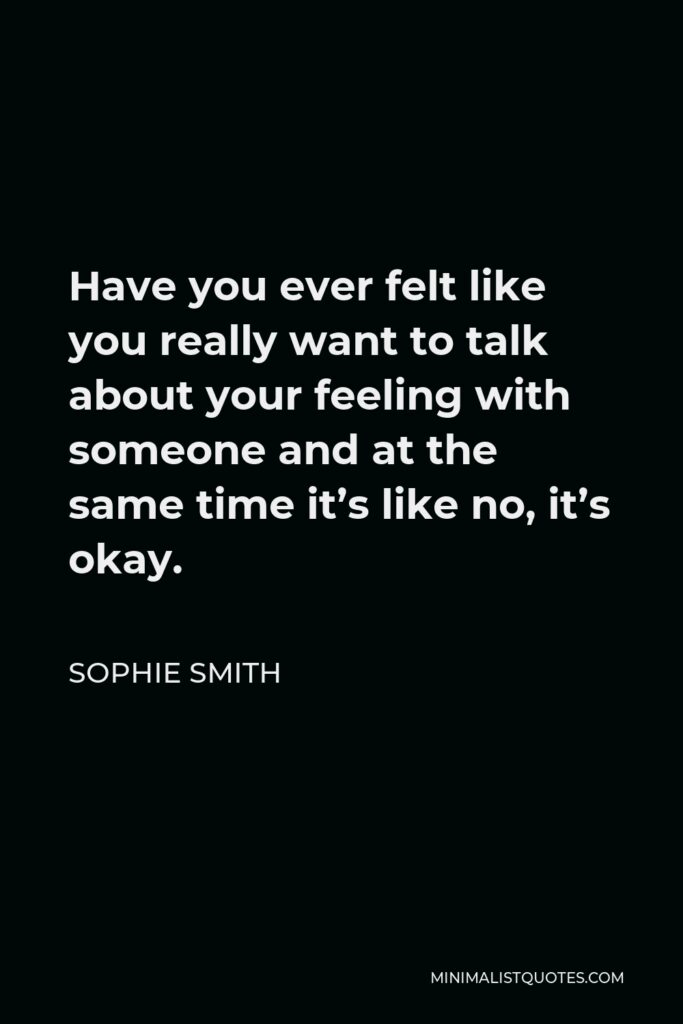 Sophie Smith Quote - Have you ever felt like you really want to talk about your feeling with someone and at the same time it’s like no, it’s okay.