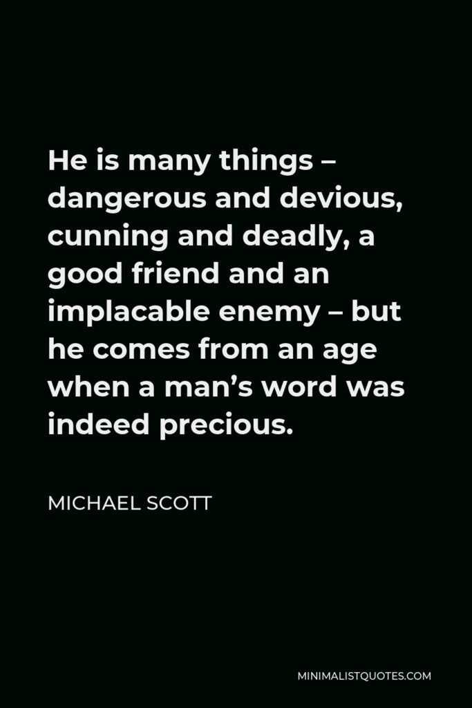 Michael Scott Quote - He is many things – dangerous and devious, cunning and deadly, a good friend and an implacable enemy – but he comes from an age when a man’s word was indeed precious.