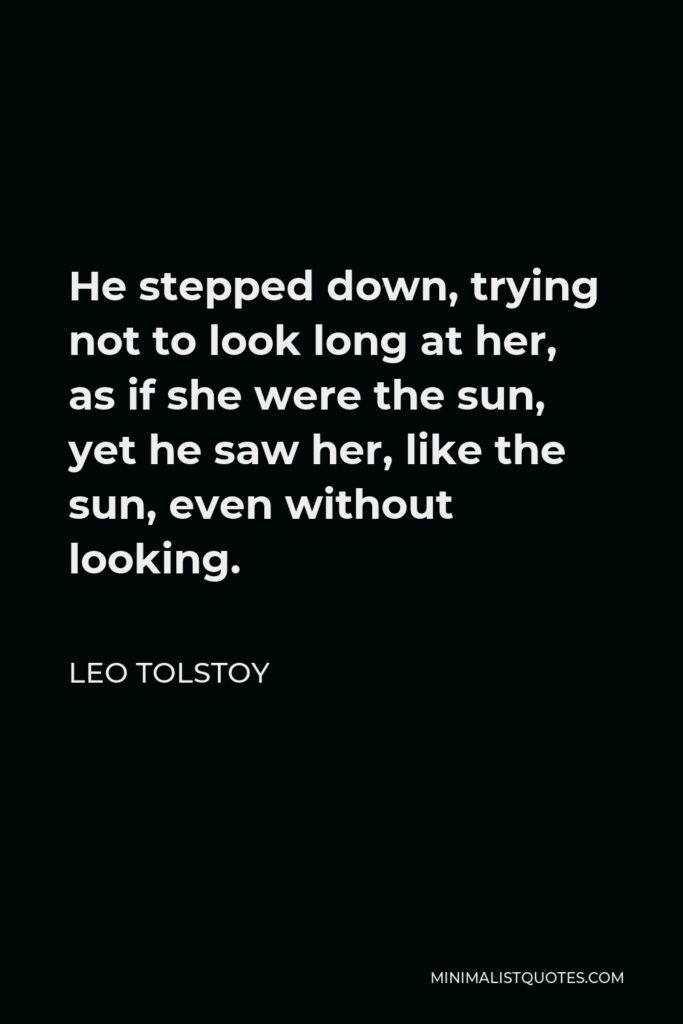 Leo Tolstoy Quote - He stepped down, trying not to look long at her, as if she were the sun, yet he saw her, like the sun, even without looking.