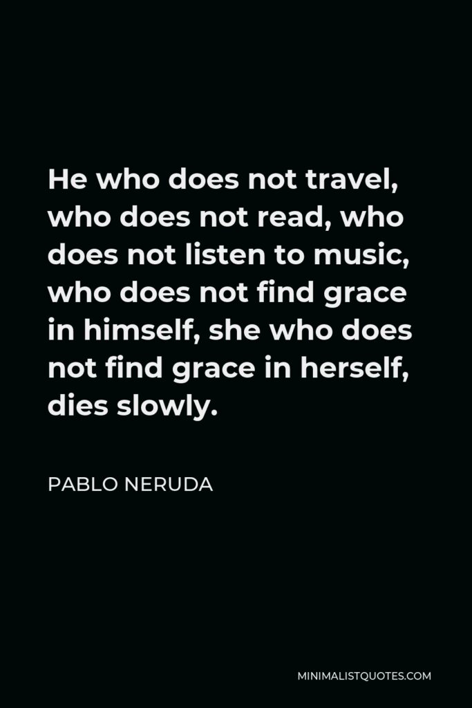 Pablo Neruda Quote - He who does not travel, who does not read, who does not listen to music, who does not find grace in himself, she who does not find grace in herself, dies slowly.