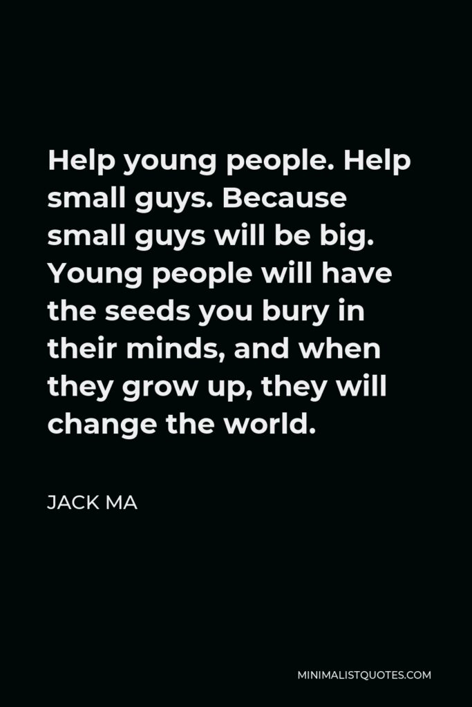 Jack Ma Quote - Help young people. Help small guys. Because small guys will be big. Young people will have the seeds you bury in their minds, and when they grow up, they will change the world.
