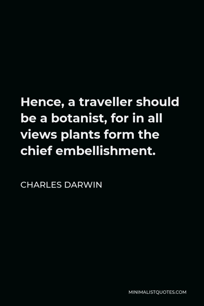 Charles Darwin Quote - Hence, a traveller should be a botanist, for in all views plants form the chief embellishment.