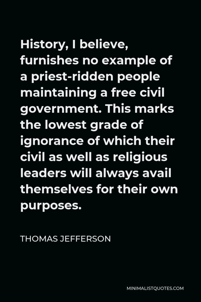 Thomas Jefferson Quote - History, I believe, furnishes no example of a priest-ridden people maintaining a free civil government. This marks the lowest grade of ignorance of which their civil as well as religious leaders will always avail themselves for their own purposes.
