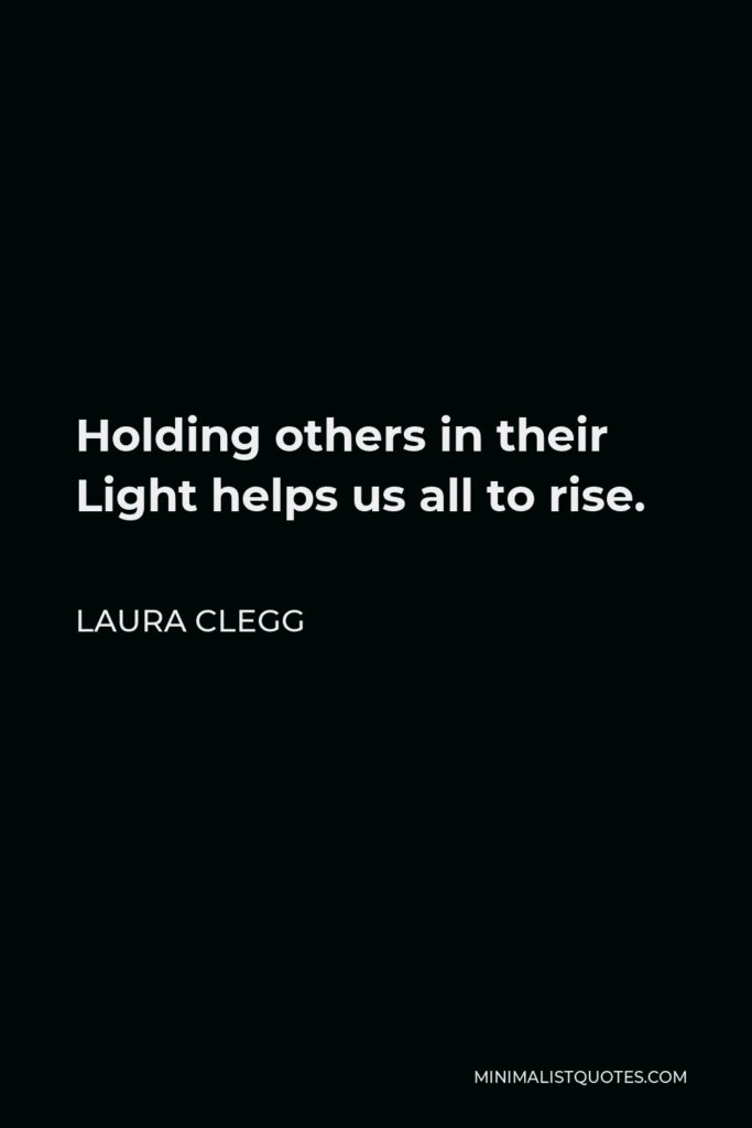 Laura Clegg Quote - Holding others in their Light helps us all to rise.