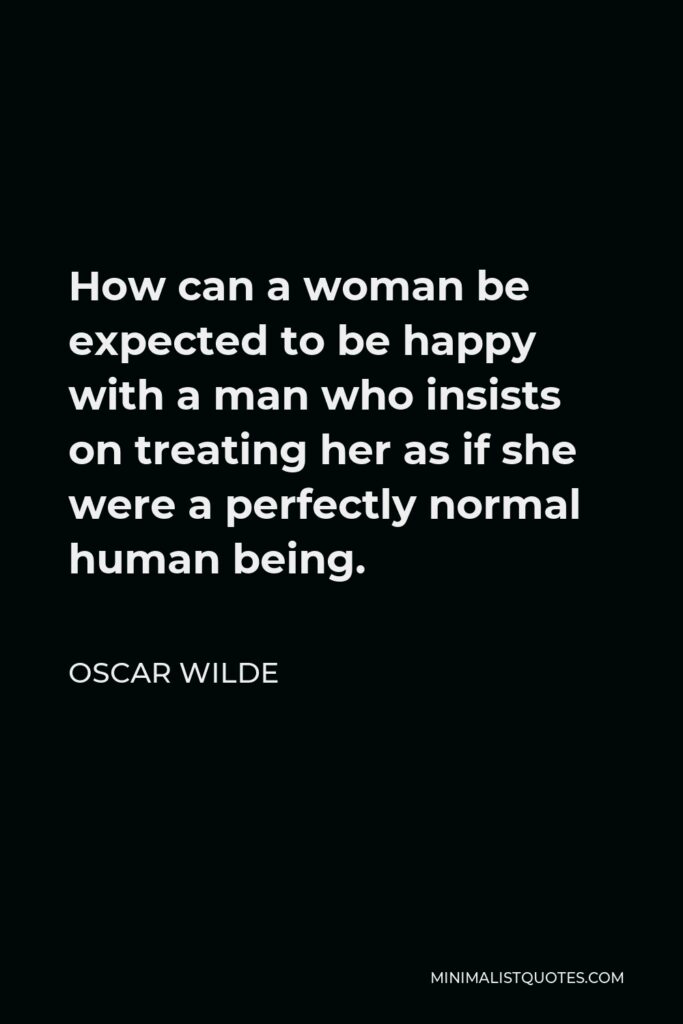 Oscar Wilde Quote - How can a woman be expected to be happy with a man who insists on treating her as if she were a perfectly normal human being.