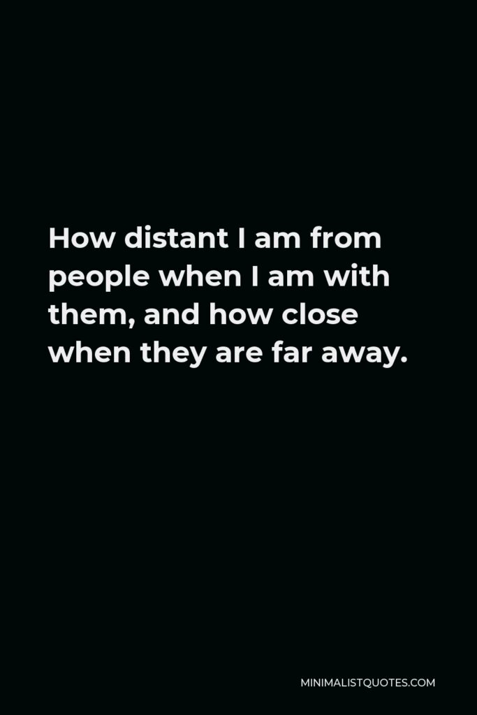 Khalil Gibran Quote - How distant I am from people when I am with them, and how close when they are far away.
