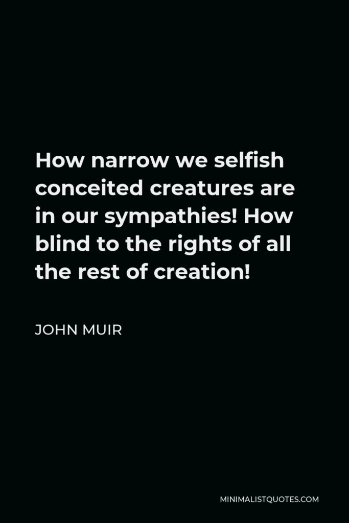 John Muir Quote - How narrow we selfish conceited creatures are in our sympathies! How blind to the rights of all the rest of creation!