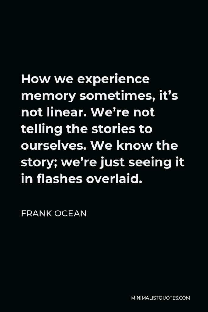 Frank Ocean Quote - How we experience memory sometimes, it’s not linear. We’re not telling the stories to ourselves. We know the story; we’re just seeing it in flashes overlaid.