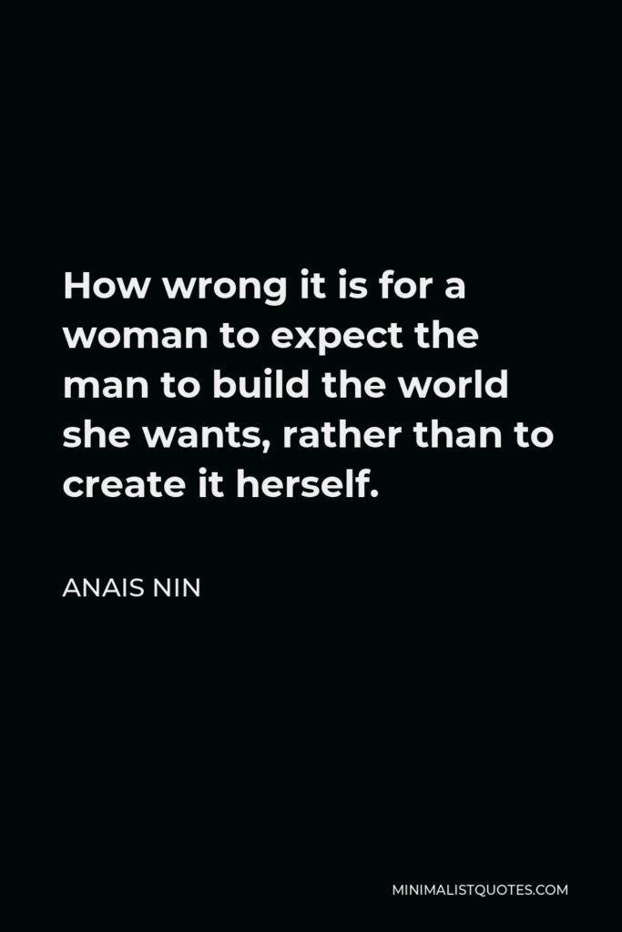 Anais Nin Quote - How wrong it is for a woman to expect the man to build the world she wants, rather than to create it herself.