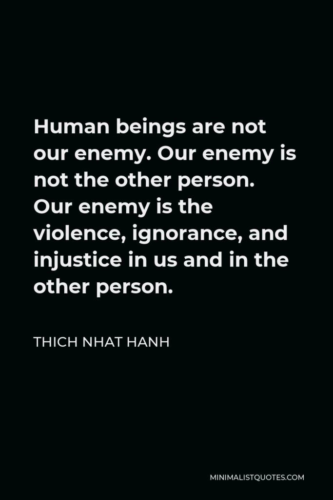 Thich Nhat Hanh Quote - Human beings are not our enemy. Our enemy is not the other person. Our enemy is the violence, ignorance, and injustice in us and in the other person.