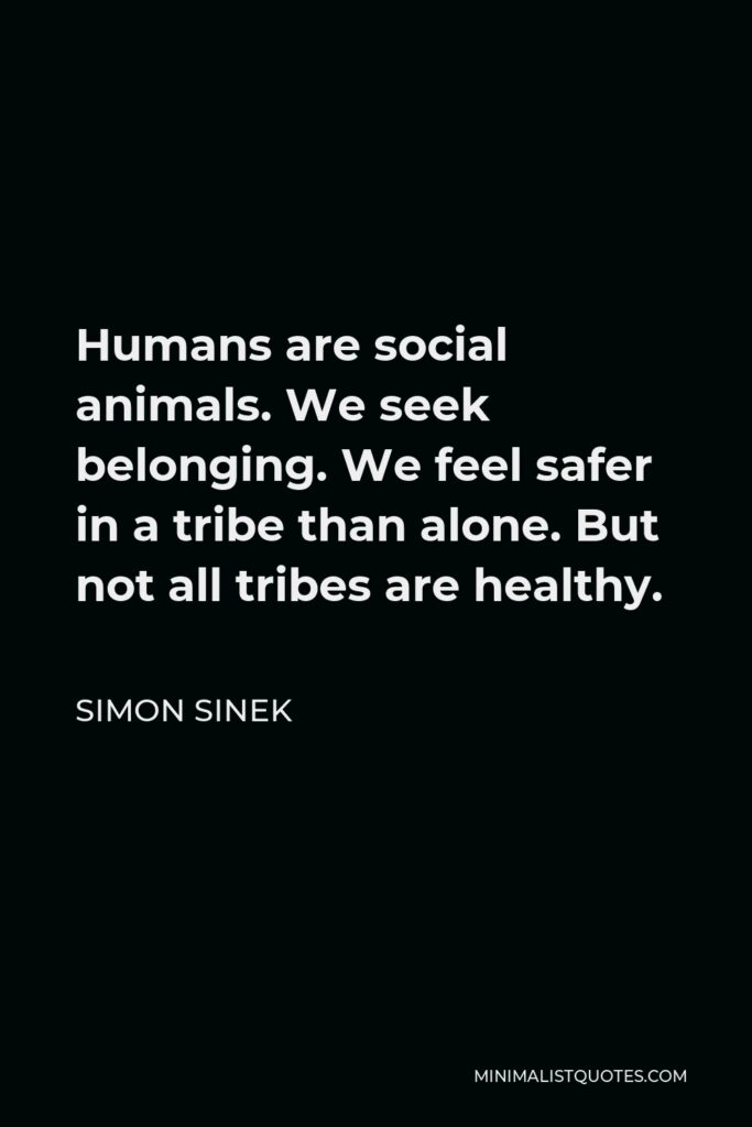 Simon Sinek Quote - Humans are social animals. We seek belonging. We feel safer in a tribe than alone. But not all tribes are healthy.