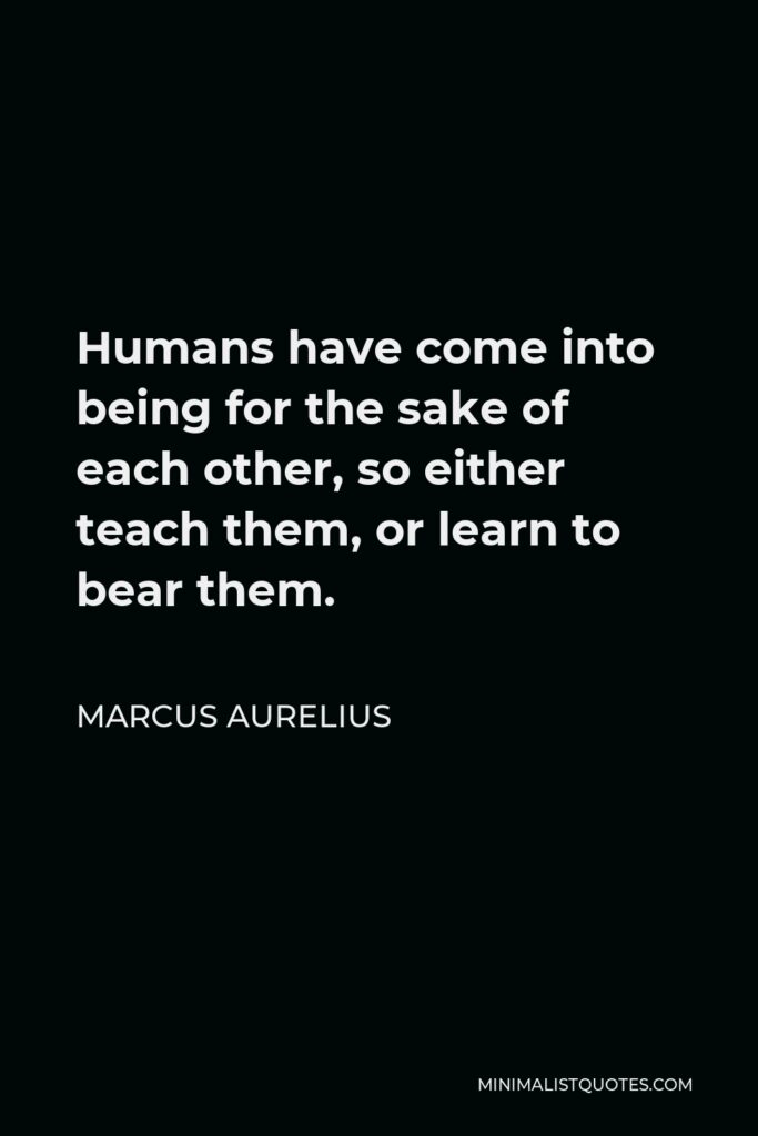 Marcus Aurelius Quote - Humans have come into being for the sake of each other, so either teach them, or learn to bear them.