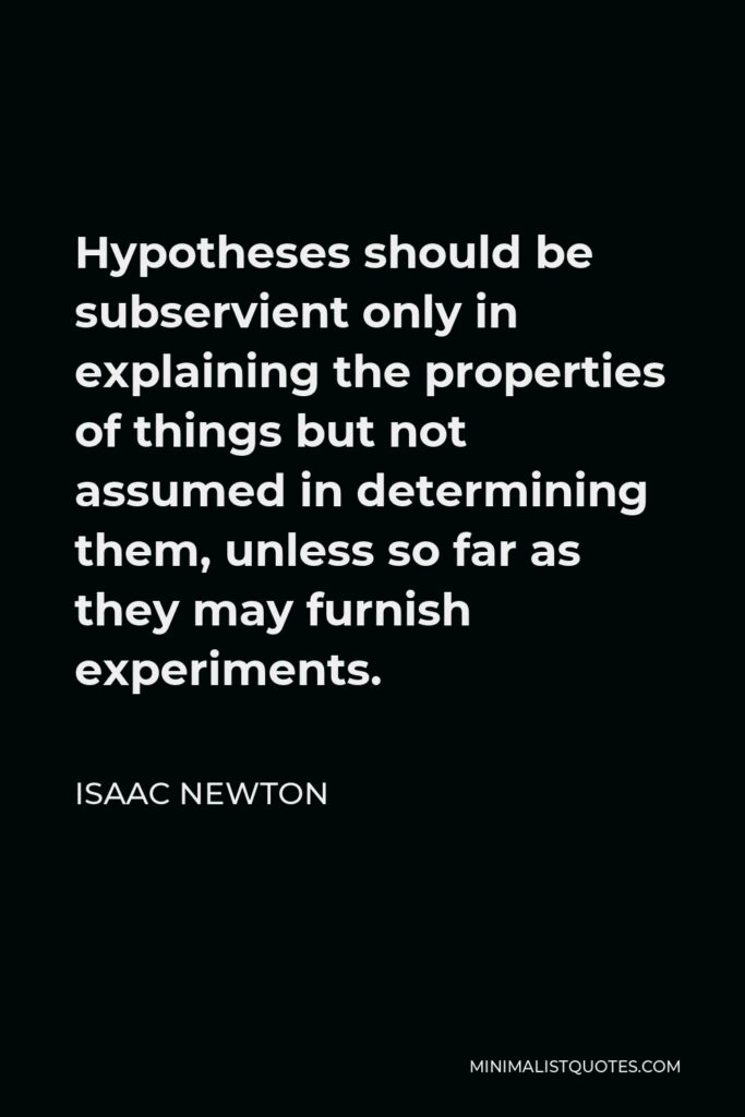 Isaac Newton Quote - Hypotheses should be subservient only in explaining the properties of things but not assumed in determining them, unless so far as they may furnish experiments.