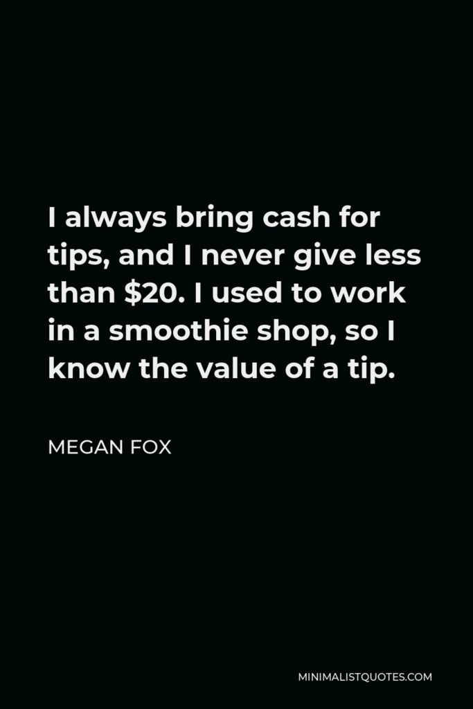 Megan Fox Quote - I always bring cash for tips, and I never give less than $20. I used to work in a smoothie shop, so I know the value of a tip.