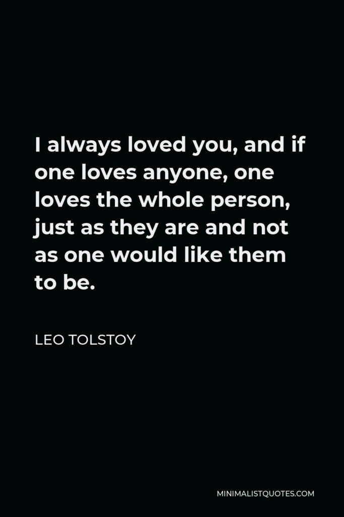 Leo Tolstoy Quote - I always loved you, and if one loves anyone, one loves the whole person, just as they are and not as one would like them to be.