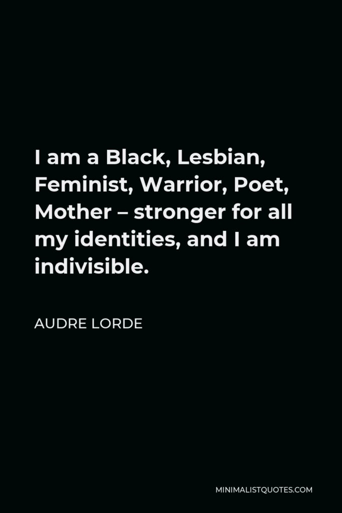 Audre Lorde Quote - I am a Black, Lesbian, Feminist, Warrior, Poet, Mother – stronger for all my identities, and I am indivisible.