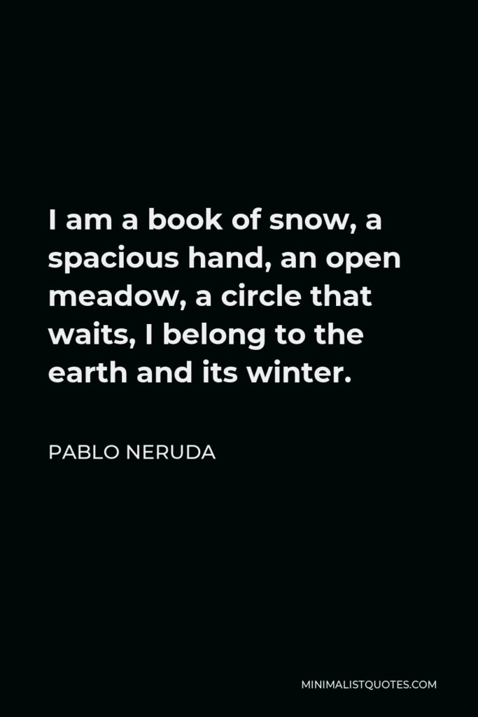 Pablo Neruda Quote - I am a book of snow, a spacious hand, an open meadow, a circle that waits, I belong to the earth and its winter.
