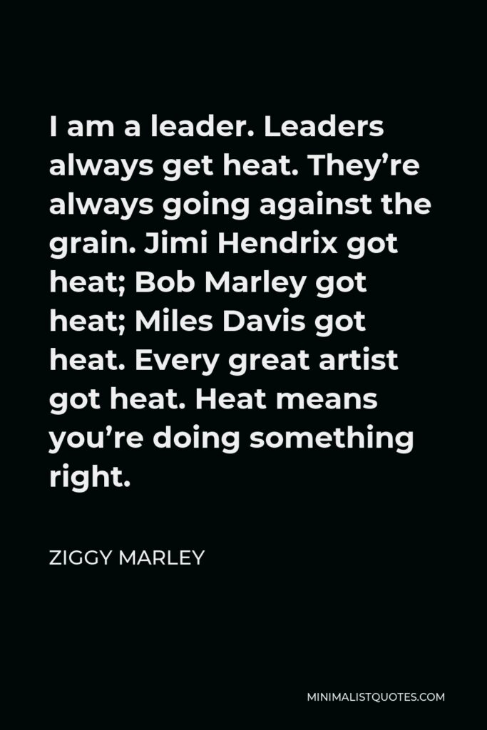 Ziggy Marley Quote - I am a leader. Leaders always get heat. They’re always going against the grain. Jimi Hendrix got heat; Bob Marley got heat; Miles Davis got heat. Every great artist got heat. Heat means you’re doing something right.