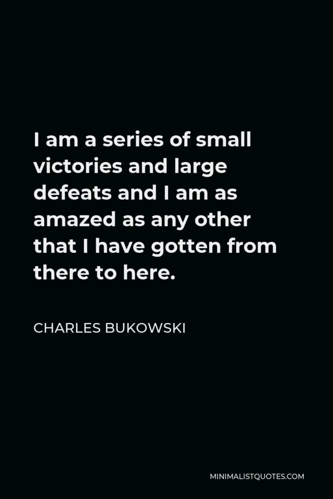 Charles Bukowski Quote - I am a series of small victories and large defeats and I am as amazed as any other that I have gotten from there to here.