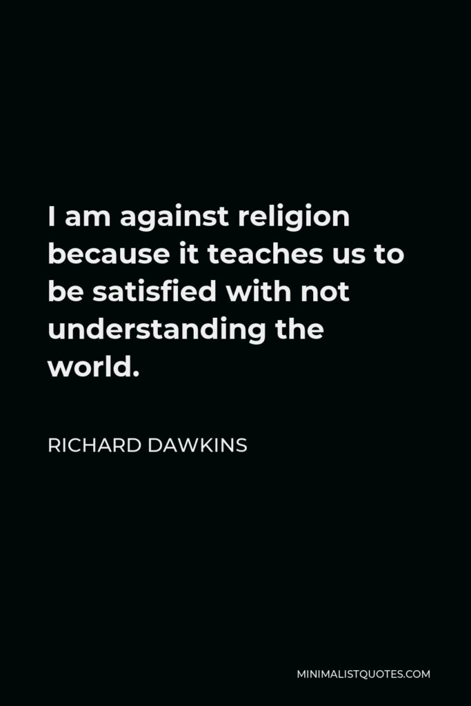 Richard Dawkins Quote - I am against religion because it teaches us to be satisfied with not understanding the world.
