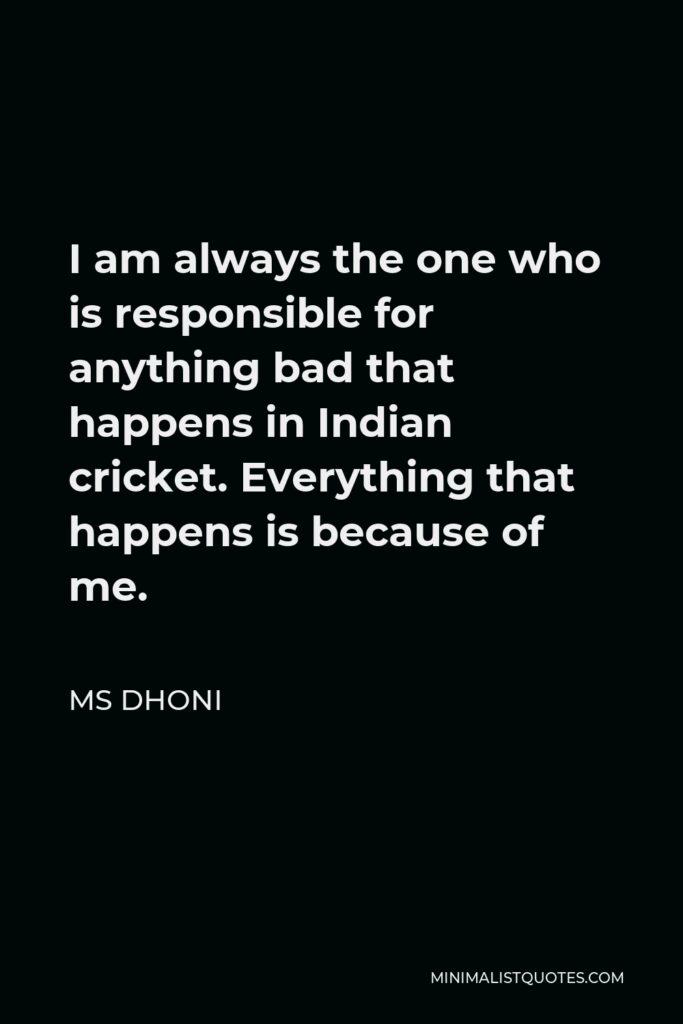 MS Dhoni Quote - I am always the one who is responsible for anything bad that happens in Indian cricket. Everything that happens is because of me.