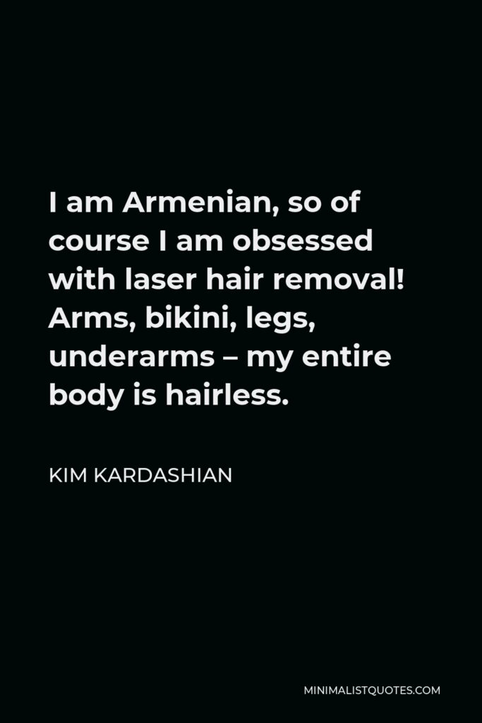 Kim Kardashian Quote - I am Armenian, so of course I am obsessed with laser hair removal! Arms, bikini, legs, underarms – my entire body is hairless.
