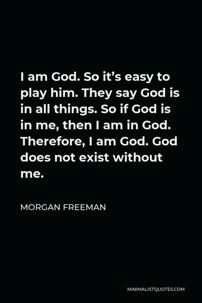 Morgan Freeman Quote - I am God. So it’s easy to play him. They say God is in all things. So if God is in me, then I am in God. Therefore, I am God. God does not exist without me.