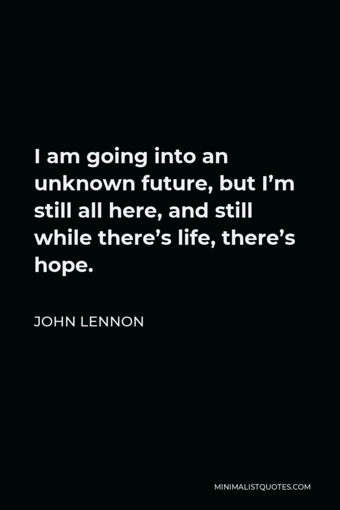 John Lennon Quote - I am going into an unknown future, but I’m still all here, and still while there’s life, there’s hope.