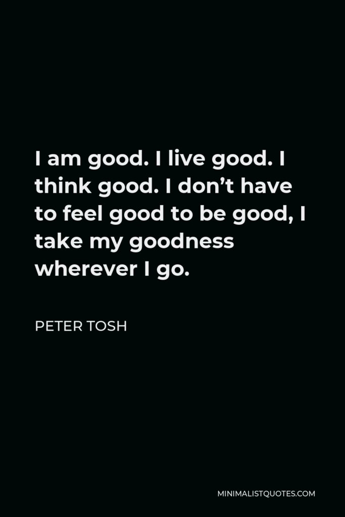 Peter Tosh Quote - I am good. I live good. I think good. I don’t have to feel good to be good, I take my goodness wherever I go.