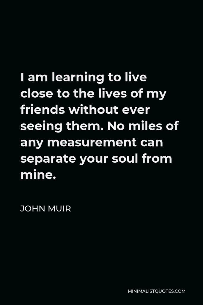 John Muir Quote - I am learning to live close to the lives of my friends without ever seeing them. No miles of any measurement can separate your soul from mine.
