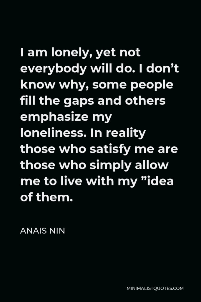 Anais Nin Quote - I am lonely, yet not everybody will do. I don’t know why, some people fill the gaps and others emphasize my loneliness. In reality those who satisfy me are those who simply allow me to live with my ”idea of them.