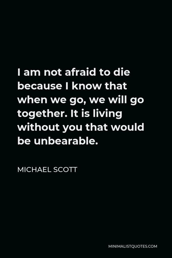 Michael Scott Quote - I am not afraid to die because I know that when we go, we will go together. It is living without you that would be unbearable.