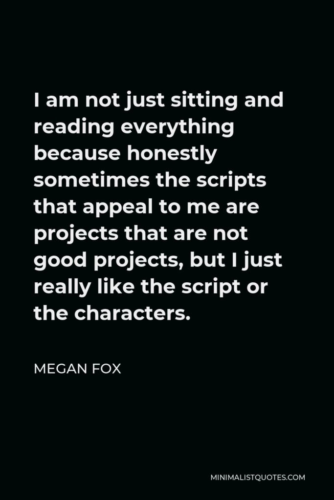 Megan Fox Quote - I am not just sitting and reading everything because honestly sometimes the scripts that appeal to me are projects that are not good projects, but I just really like the script or the characters.