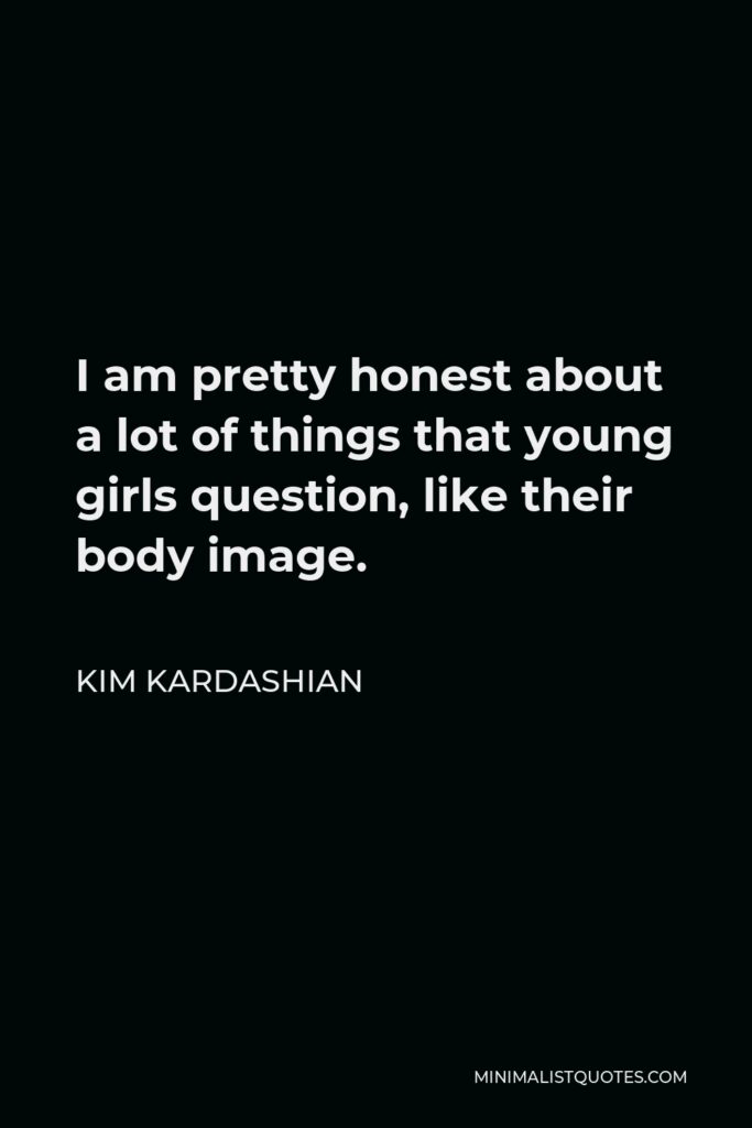 Kim Kardashian Quote - I am pretty honest about a lot of things that young girls question, like their body image.