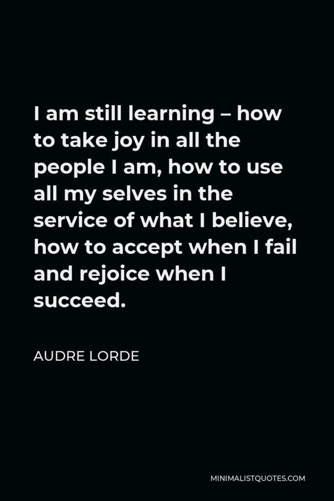 Audre Lorde Quote - I am still learning – how to take joy in all the people I am, how to use all my selves in the service of what I believe, how to accept when I fail and rejoice when I succeed.