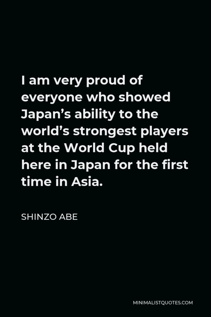 Shinzo Abe Quote - I am very proud of everyone who showed Japan’s ability to the world’s strongest players at the World Cup held here in Japan for the first time in Asia.