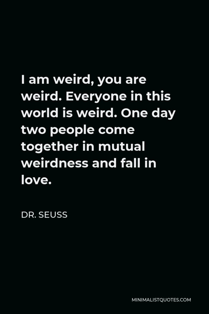 Dr. Seuss Quote - I am weird, you are weird. Everyone in this world is weird. One day two people come together in mutual weirdness and fall in love.