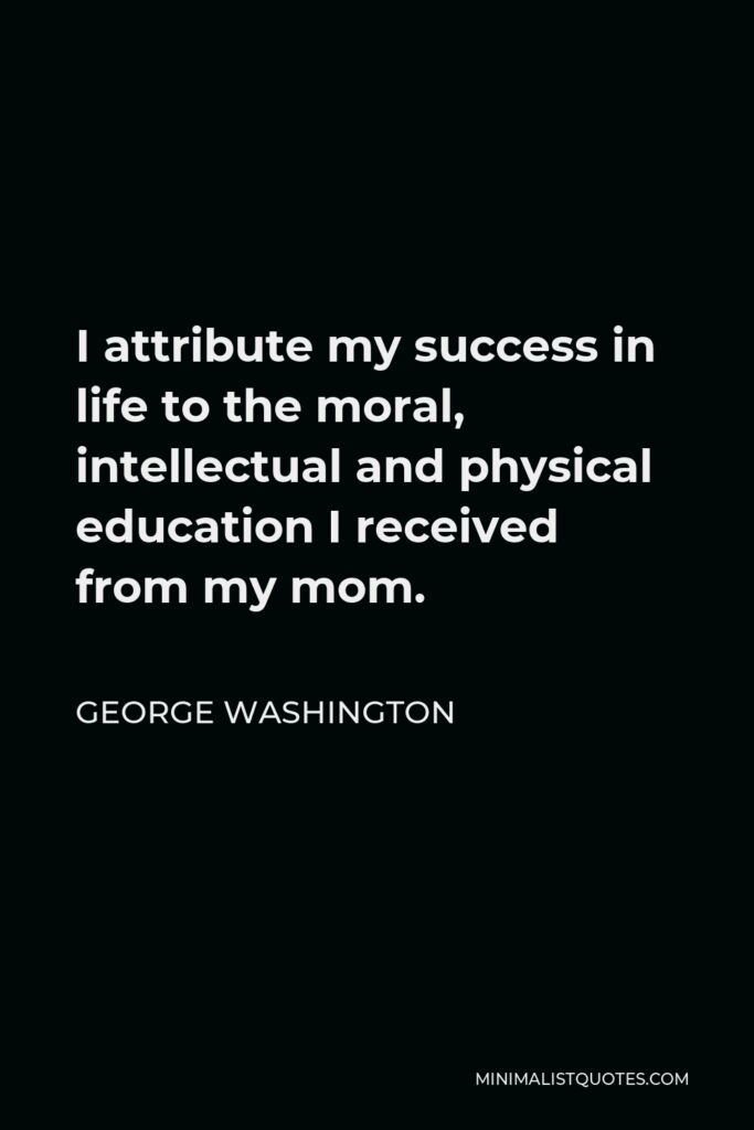George Washington Quote - I attribute my success in life to the moral, intellectual and physical education I received from my mom.