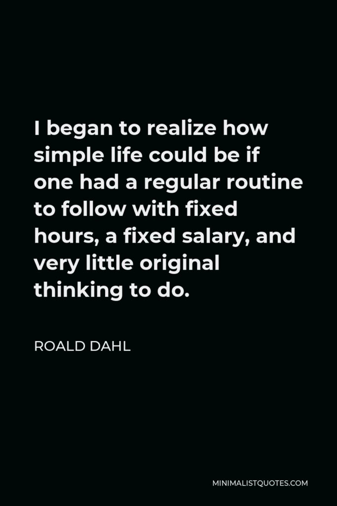 Roald Dahl Quote - I began to realize how simple life could be if one had a regular routine to follow with fixed hours, a fixed salary, and very little original thinking to do.