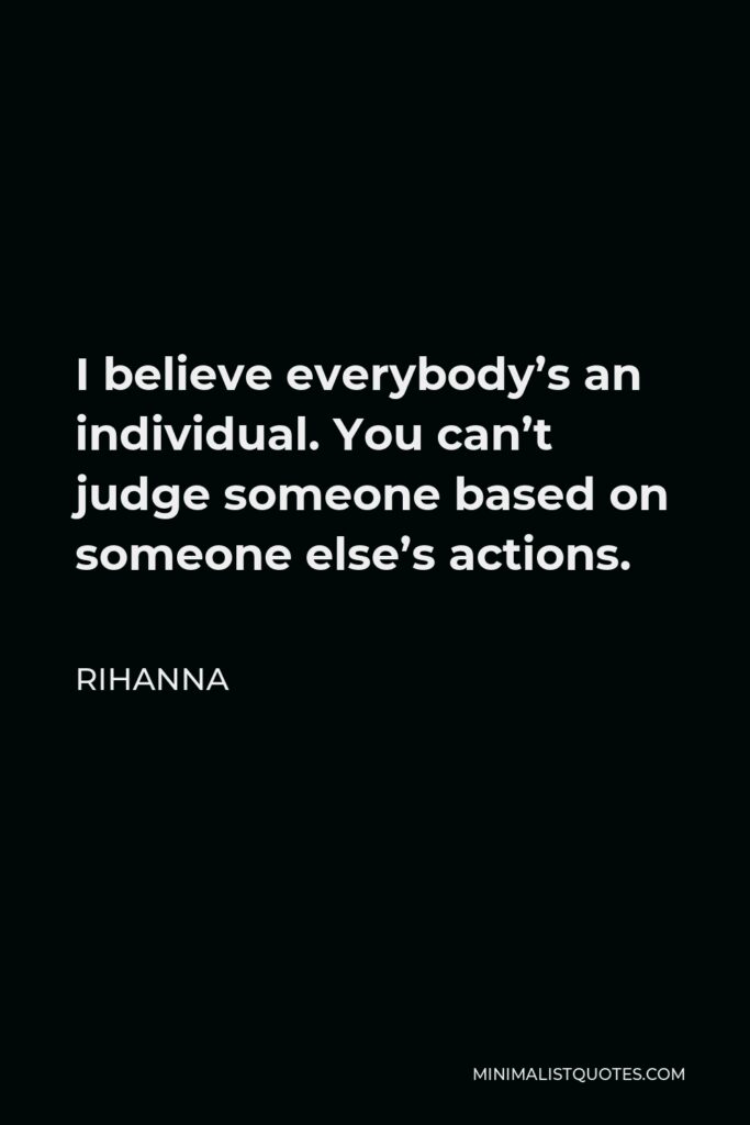 Rihanna Quote - I believe everybody’s an individual. You can’t judge someone based on someone else’s actions.
